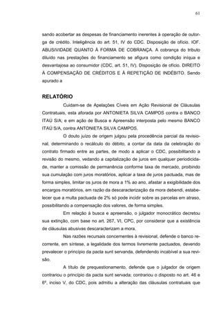 61



sando acobertar as despesas de financiamento inerentes à operação de outor-
ga de crédito. Inteligência do art. 51, IV do CDC. Disposição de ofício. IOF.
ABUSIVIDADE QUANTO À FORMA DE COBRANÇA. A cobrança do tributo
diluído nas prestações do financiamento se afigura como condição iníqua e
desvantajosa ao consumidor (CDC, art. 51, IV). Disposição de ofício. DIREITO
À COMPENSAÇÃO DE CRÉDITOS E À REPETIÇÃO DE INDÉBITO. Sendo
apurado a


RELATÓRIO
            Cuidam-se de Apelações Cíveis em Ação Revisional de Cláusulas
Contratuais, esta aforada por ANTONIETA SILVA CAMPOS contra o BANCO
ITAÚ S/A; e em ação de Busca e Apreensão interposta pelo mesmo BANCO
ITAÚ S/A, contra ANTONIETA SILVA CAMPOS.
            O douto juízo de origem julgou pela procedência parcial da revisio-
nal, determinando o recálculo do débito, a contar da data da celebração do
contrato firmado entre as partes, de modo a aplicar o CDC, possibilitando a
revisão do mesmo, vedando a capitalização de juros em qualquer periodicida-
de, manter a comissão de permanência conforme taxa de mercado, proibindo
sua cumulação com juros moratórios, aplicar a taxa de juros pactuada, mas de
forma simples, limitar os juros de mora a 1% ao ano, afastar a exigibilidade dos
encargos moratórios, em razão da descaracterização da mora debendi, estabe-
lecer que a multa pactuada de 2% só pode incidir sobre as parcelas em atraso,
possibilitando a compensação dos valores, de forma simples.
            Em relação à busca e apreensão, o julgador monocrático decretou
sua extinção, com base no art. 267, VI, CPC, por considerar que a existência
de cláusulas abusivas descaracterizam a mora.
            Nas razões recursais concernentes à revisional, defende o banco re-
corrente, em síntese, a legalidade dos termos livremente pactuados, devendo
prevalecer o princípio da pacta sunt servanda, defendendo incabível a sua revi-
são.
            A título de prequestionamento, defende que o julgador de origem
contrariou o princípio da pacta sunt servada; contrariou o disposto no art. 46 e
6º, inciso V, do CDC, pois admitiu a alteração das cláusulas contratuais que
 