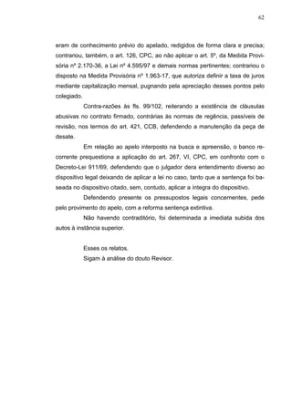 62



eram de conhecimento prévio do apelado, redigidos de forma clara e precisa;
contrariou, também, o art. 126, CPC, ao não aplicar o art. 5º, da Medida Provi-
sória nº 2.170-36, a Lei nº 4.595/97 e demais normas pertinentes; contrariou o
disposto na Medida Provisória nº 1.963-17, que autoriza definir a taxa de juros
mediante capitalização mensal, pugnando pela apreciação desses pontos pelo
colegiado.
             Contra-razões às fls. 99/102, reiterando a existência de cláusulas
abusivas no contrato firmado, contrárias às normas de regência, passíveis de
revisão, nos termos do art. 421, CCB, defendendo a manutenção da peça de
desate.
             Em relação ao apelo interposto na busca e apreensão, o banco re-
corrente prequestiona a aplicação do art. 267, VI, CPC, em confronto com o
Decreto-Lei 911/69, defendendo que o julgador dera entendimento diverso ao
dispositivo legal deixando de aplicar a lei no caso, tanto que a sentença foi ba-
seada no dispositivo citado, sem, contudo, aplicar a íntegra do dispositivo.
             Defendendo presente os pressupostos legais concernentes, pede
pelo provimento do apelo, com a reforma sentença extintiva.
             Não havendo contraditório, foi determinada a imediata subida dos
autos à instância superior.


             Esses os relatos.
             Sigam à análise do douto Revisor.
 