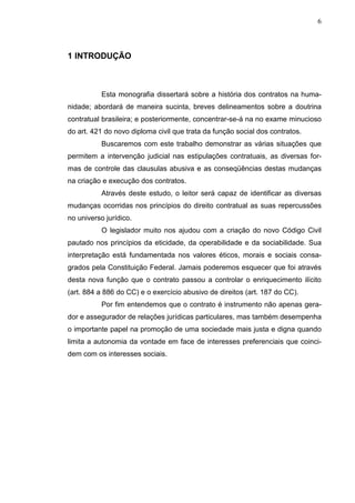 6



1 INTRODUÇÃO



           Esta monografia dissertará sobre a história dos contratos na huma-
nidade; abordará de maneira sucinta, breves delineamentos sobre a doutrina
contratual brasileira; e posteriormente, concentrar-se-á na no exame minucioso
do art. 421 do novo diploma civil que trata da função social dos contratos.
           Buscaremos com este trabalho demonstrar as várias situações que
permitem a intervenção judicial nas estipulações contratuais, as diversas for-
mas de controle das clausulas abusiva e as conseqüências destas mudanças
na criação e execução dos contratos.
           Através deste estudo, o leitor será capaz de identificar as diversas
mudanças ocorridas nos princípios do direito contratual as suas repercussões
no universo jurídico.
           O legislador muito nos ajudou com a criação do novo Código Civil
pautado nos princípios da eticidade, da operabilidade e da sociabilidade. Sua
interpretação está fundamentada nos valores éticos, morais e sociais consa-
grados pela Constituição Federal. Jamais poderemos esquecer que foi através
desta nova função que o contrato passou a controlar o enriquecimento ilícito
(art. 884 a 886 do CC) e o exercício abusivo de direitos (art. 187 do CC).
           Por fim entendemos que o contrato é instrumento não apenas gera-
dor e assegurador de relações jurídicas particulares, mas também desempenha
o importante papel na promoção de uma sociedade mais justa e digna quando
limita a autonomia da vontade em face de interesses preferenciais que coinci-
dem com os interesses sociais.
 
