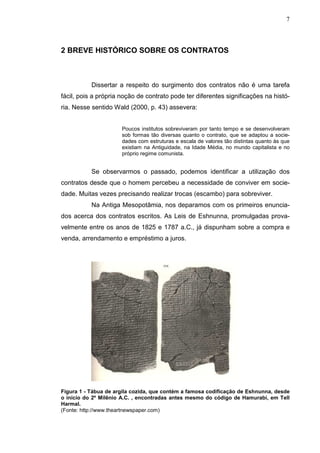 7



2 BREVE HISTÓRICO SOBRE OS CONTRATOS



           Dissertar a respeito do surgimento dos contratos não é uma tarefa
fácil, pois a própria noção de contrato pode ter diferentes significações na histó-
ria. Nesse sentido Wald (2000, p. 43) assevera:


                      Poucos institutos sobreviveram por tanto tempo e se desenvolveram
                      sob formas tão diversas quanto o contrato, que se adaptou a socie-
                      dades com estruturas e escala de valores tão distintas quanto às que
                      existiam na Antiguidade, na Idade Média, no mundo capitalista e no
                      próprio regime comunista.


           Se observarmos o passado, podemos identificar a utilização dos
contratos desde que o homem percebeu a necessidade de conviver em socie-
dade. Muitas vezes precisando realizar trocas (escambo) para sobreviver.
           Na Antiga Mesopotâmia, nos deparamos com os primeiros enuncia-
dos acerca dos contratos escritos. As Leis de Eshnunna, promulgadas prova-
velmente entre os anos de 1825 e 1787 a.C., já dispunham sobre a compra e
venda, arrendamento e empréstimo a juros.




Figura 1 - Tábua de argila cozida, que contém a famosa codificação de Eshnunna, desde
o início do 2º Milênio A.C. , encontradas antes mesmo do código de Hamurabi, em Tell
Harmal.
(Fonte: http://www.theartnewspaper.com)
 