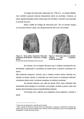8



            O Código de Hamurabi, elaborado em 1758 a.C., no Império Babilô-
nico, também possuía diversos dispositivos sobre os contratos. Inclusive, já
havia regulamentações sobre certos tipos de contratos, incluindo sua execução
e controle de juros.
            Reza o §268 do Código de Hamurabi que: “Se um homem alugou
um boi para semear o grão, seu aluguel será de dois sutu1 de cevada”.




Figura 2 - Esta estela representa Hamurabi        Figura 3 - Hamurabi, relevo em calcário
recebendo de Shamash, o deus-sol, o código        Cortesia        dos          curadores
de leis                                           do Museu Britânico
Fonte: http://www.historiadomundo.com.br)


            No entanto, foi no Império Romano que o instituto contratual foi sis-
tematizado, organizado e consolidou as bases para a doutrina contratual mo-
derna.
Não podemos esquecer, contudo, que o Império romano sofreu intensas mu-
danças no tempo, devido a conquistas de novos povos e mudanças políticas2.
carretando deste modo, inúmeras variações no instituto contratual.
            No período clássico, por volta do século XVIII, eram utilizadas três
expressões para designar os contratos: convenção, contrato e pacto; cada uma
destas denominações possui especificidades próprias.
            Convenção era o gênero que englobava duas espécies: contrato e
pacto.




1
 Cada sutu correspondia a vinte litros de cevada
2
 Com a queda do domínio romano houve um retrocesso, e passou a predominar o direito ger-
mânico que por ser menos evoluído que o direito romano necessitava, para a formalização das
obrigações, a observância de rituais.
 