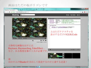 画面はただの板ポリゴンです
立体的な画像を出すには	
Raytrace,  Raymarchng,  FakeEﬀect…	
など、ある程度定番の工夫が必要です。	
	
	
※	
ほかの人のShaderをまねして改造するのが上達する近道！	
上はただテクスチャを	
表示するだけのGLSLCode	
 