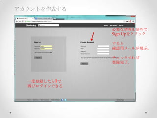 アカウントを作成する
必要な情報を詰めて	
Sign  Upをクリック	
	
すると	
確認用メールが飛ぶ。	
	
チェックすれば	
登録完了。
一度登録したら で	
再びログインできる
 