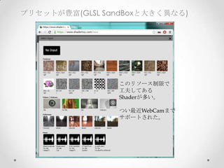 プリセットが豊富(GLSL SandBoxと大きく異なる)
このリソース制限で	
工夫してある	
Shaderが多い。	
	
つい最近WebCamまで	
サポートされた。	
 