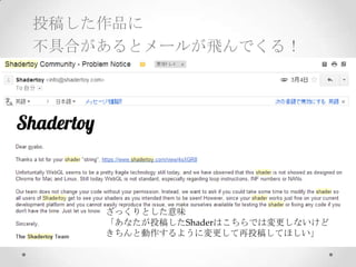 投稿した作品に
不具合があるとメールが飛んでくる！
ざっくりとした意味	
「あなたが投稿したShaderはこちらでは変更しないけど	
きちんと動作するように変更して再投稿してほしい」	
 