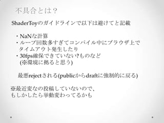 不具合とは？
  ShaderToyのガイドラインで以下は避けてと記載	
      ・NaNな計算
      ・ループ回数多すぎてコンパイル中にブラウザ上で
            タイムアウト発生したり
      ・30fps確保できていない?ものなど	
              (※環境に拠ると思う)	
	
最悪rejectされる(publicからdraftに強制的に戻る)	
	
※最近変なの投稿していないので、	
もしかしたら挙動変わってるかも
 