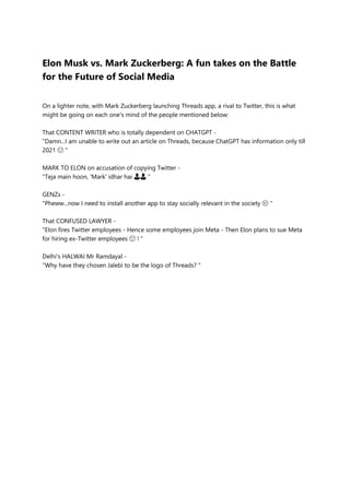 Elon Musk vs. Mark Zuckerberg: A fun takes on the Battle
for the Future of Social Media
On a lighter note, with Mark Zuckerberg launching Threads app, a rival to Twitter, this is what
might be going on each one's mind of the people mentioned below:
That CONTENT WRITER who is totally dependent on CHATGPT -
"Damn...I am unable to write out an article on Threads, because ChatGPT has information only till
2021 😩 "
MARK TO ELON on accusation of copying Twitter -
"Teja main hoon, 'Mark' idhar hai 👨👨 "
GENZs -
"Pheww...now I need to install another app to stay socially relevant in the society 😒 "
That CONFUSED LAWYER -
"Elon fires Twitter employees - Hence some employees join Meta - Then Elon plans to sue Meta
for hiring ex-Twitter employees 😮 ! "
Delhi's HALWAI Mr Ramdayal -
"Why have they chosen Jalebi to be the logo of Threads? "
 