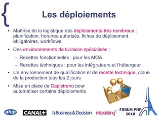{• Maîtrise de la logistique des déploiements très nombreux :
planification, horaires autorisés, fiches de déploiement
obligatoires, workflows
• Des environnements de livraison spécialisés :
– Recettes fonctionnelles : pour les MOA
– Recettes techniques : pour les intégrateurs et l’hébergeur
• Un environnement de qualification et de recette technique, clone
de la production tous les 2 jours
• Mise en place de Capistrano pour
automatiser certains déploiements
Les déploiements
 