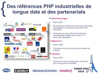 {Des références PHP industrielles de
longue date et des partenariats
Zend Technologies :
• Depuis 2007
• De nombreuses références communes et des offres
industrielles sur les produits Zend (Offre PHP
FACTORY)
• Participation au noyau de Zend Framework
(fonctionnalités mobiles de la version 1.11 :
Zend_Http_UserAgent)
Magento Inc. :
• Depuis 2008
• Participation à la communauté par la création de
modules
ezPublish :
• Depuis 2007
• D’abord pour des sites plaquettes, maintenant
pour une approche industrielle
 