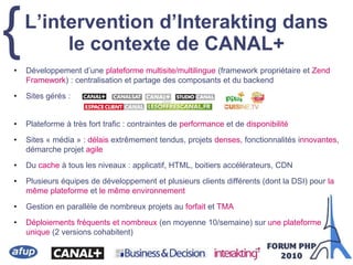 {L’intervention d’Interakting dans
le contexte de CANAL+
• Développement d’une plateforme multisite/multilingue (framework propriétaire et Zend
Framework) : centralisation et partage des composants et du backend
• Sites gérés :
• Plateforme à très fort trafic : contraintes de performance et de disponibilité
• Sites « média » : délais extrêmement tendus, projets denses, fonctionnalités innovantes,
démarche projet agile
• Du cache à tous les niveaux : applicatif, HTML, boitiers accélérateurs, CDN
• Plusieurs équipes de développement et plusieurs clients différents (dont la DSI) pour la
même plateforme et le même environnement
• Gestion en parallèle de nombreux projets au forfait et TMA
• Déploiements fréquents et nombreux (en moyenne 10/semaine) sur une plateforme
unique (2 versions cohabitent)
 