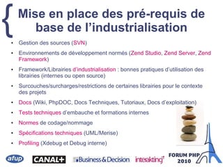{• Gestion des sources (SVN)
• Environnements de développement normés (Zend Studio, Zend Server, Zend
Framework)
• Framework/Librairies d’industrialisation : bonnes pratiques d’utilisation des
librairies (internes ou open source)
• Surcouches/surcharges/restrictions de certaines librairies pour le contexte
des projets
• Docs (Wiki, PhpDOC, Docs Techniques, Tutoriaux, Docs d’exploitation)
• Tests techniques d’embauche et formations internes
• Normes de codage/nommage
• Spécifications techniques (UML/Merise)
• Profiling (Xdebug et Debug interne)
Mise en place des pré-requis de
base de l’industrialisation
 