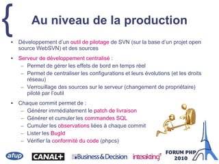{• Développement d’un outil de pilotage de SVN (sur la base d’un projet open
source WebSVN) et des sources
• Serveur de développement centralisé :
– Permet de gérer les effets de bord en temps réel
– Permet de centraliser les configurations et leurs évolutions (et les droits
réseau)
– Verrouillage des sources sur le serveur (changement de propriétaire)
piloté par l’outil
• Chaque commit permet de :
– Générer immédiatement le patch de livraison
– Générer et cumuler les commandes SQL
– Cumuler les observations liées à chaque commit
– Lister les BugId
– Vérifier la conformité du code (phpcs)
Au niveau de la production
 