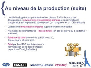 {• L’outil développé étant purement web et pilotant SVN à la place des
développeurs : environnement accessibles par tous et sans installation
d’application sur le poste du développeur (un navigateur et un IDE suffisent)
• Capacité de mobilisation d’équipes supplémentaires immédiate
• Avantages supplémentaires : l’accès distant (en cas de grève ou d’épidémie +
télétravail)
• Tableaux de bord de suivi de qui fait quoi, où,
depuis quand et comment.
• Suivi par flux RSS, contrôle du code,
normalisation de la documentation
(à partir de Zend_Reflection).
Au niveau de la production (suite)
 