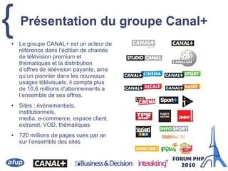 { Présentation du groupe Canal+
• Le groupe CANAL+ est un acteur de
référence dans l’édition de chaines
de télévision premium et
thématiques et la distribution
d’offres de télévision payante, ainsi
qu’un pionnier dans les nouveaux
usages télévisuels. il compte plus
de 10,6 millions d’abonnements a
l’ensemble de ses offres.
• Sites : événementiels,
institutionnels,
media, e-commerce, espace client,
extranet, VOD, thématiques
• 720 millions de pages vues par an
sur l’ensemble des sites
 