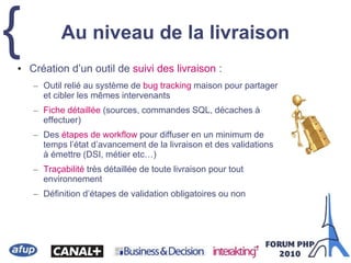 {• Création d’un outil de suivi des livraison :
– Outil relié au système de bug tracking maison pour partager
et cibler les mêmes intervenants
– Fiche détaillée (sources, commandes SQL, décaches à
effectuer)
– Des étapes de workflow pour diffuser en un minimum de
temps l’état d’avancement de la livraison et des validations
à émettre (DSI, métier etc…)
– Traçabilité très détaillée de toute livraison pour tout
environnement
– Définition d’étapes de validation obligatoires ou non
Au niveau de la livraison
 