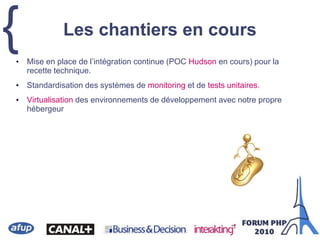 { Les chantiers en cours
• Mise en place de l’intégration continue (POC Hudson en cours) pour la
recette technique.
• Standardisation des systèmes de monitoring et de tests unitaires.
• Virtualisation des environnements de développement avec notre propre
hébergeur
 