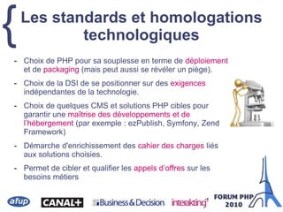 {
- Choix de PHP pour sa souplesse en terme de déploiement
et de packaging (mais peut aussi se révéler un piège).
- Choix de la DSI de se positionner sur des exigences
indépendantes de la technologie.
- Choix de quelques CMS et solutions PHP cibles pour
garantir une maîtrise des développements et de
l’hébergement (par exemple : ezPublish, Symfony, Zend
Framework)
- Démarche d'enrichissement des cahier des charges liés
aux solutions choisies.
- Permet de cibler et qualifier les appels d’offres sur les
besoins métiers
Les standards et homologations
technologiques
 