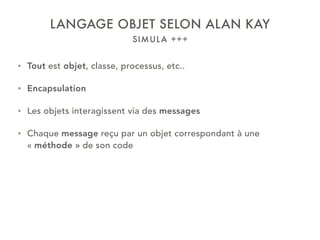 SIMULA +++
LANGAGE OBJET SELON ALAN KAY
• Tout est objet, classe, processus, etc..
• Encapsulation
• Les objets interagissent via des messages
• Chaque message reçu par un objet correspondant à une
« méthode » de son code
 