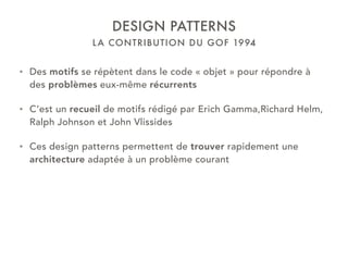 LA CONTRIBUTION DU GOF 1994
DESIGN PATTERNS
• Des motifs se répètent dans le code « objet » pour répondre à
des problèmes eux-même récurrents
• C’est un recueil de motifs rédigé par Erich Gamma,Richard Helm,
Ralph Johnson et John Vlissides
• Ces design patterns permettent de trouver rapidement une
architecture adaptée à un problème courant
 