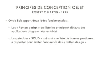 ROBERT C MARTIN - 1995
PRINCIPES DE CONCEPTION OBJET
• Oncle Bob apport deux idées fondamentales :
• Les « Rotten design » qui liste les principaux défauts des
applications programmées en objet
• Les principes « SOLID » qui sont une liste de bonnes pratiques
à respecter pour limiter l’occurence des « Rotten design »
 