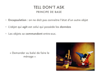 PRINCIPE DE BASE
TELL DON’T ASK
• Encapsulation : on ne doit pas connaitre l’état d’un autre objet
• L’objet qui agit est celui qui possède les données
• Les objets se commandent entre-eux.
« Demander au balai de faire le
ménage »
 