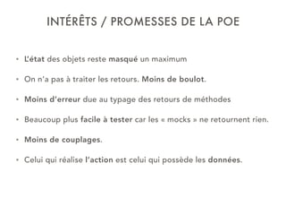 INTÉRÊTS / PROMESSES DE LA POE
• L’état des objets reste masqué un maximum
• On n’a pas à traiter les retours. Moins de boulot.
• Moins d’erreur due au typage des retours de méthodes
• Beaucoup plus facile à tester car les « mocks » ne retournent rien.
• Moins de couplages.
• Celui qui réalise l’action est celui qui possède les données.
 