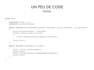 HOTEL
UN PEU DE CODE
class Hotel
{
protected $rooms = [];
protected $currentCustomer;
public function provideRoomTo(Customer $customer, string $roomSize, int $minFloor)
{
$this->currentCustomer = $customer;
foreach ($this->rooms as $room)
{
$room->bookIfSuitable($roomSize,$minFloor);
}
return $this;
}
public function bookRoom(int $number)
{
$room = $this->rooms[$number];
$room->book();
$this->currentCustomer->setRoomNumber($number);
return $this;
}
}
 