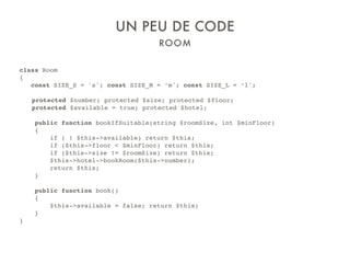 ROOM
UN PEU DE CODE
class Room
{
const SIZE_S = 's'; const SIZE_M = ‘m'; const SIZE_L = ‘l';
protected $number; protected $size; protected $floor;
protected $available = true; protected $hotel;
public function bookIfSuitable(string $roomSize, int $minFloor)
{
if ( ! $this->available) return $this;
if ($this->floor < $minFloor) return $this;
if ($this->size != $roomSize) return $this;
$this->hotel->bookRoom($this->number);
return $this;
}
public function book()
{
$this->available = false; return $this;
}
}
 