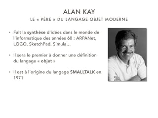 LE « PÈRE » DU LANGAGE OBJET MODERNE
ALAN KAY
• Fait la synthèse d’idées dans le monde de
l’informatique des années 60 : ARPANet,
LOGO, SketchPad, Simula…
• Il sera le premier à donner une définition
du langage « objet »
• Il est à l’origine du langage SMALLTALK en
1971
 