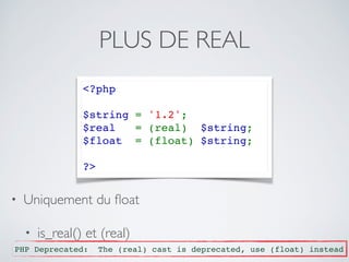 PLUS DE REAL
<?php 
$string = '1.2'; 
$real  = (real)  $string;
$float  = (float) $string;
?>
• Uniquement du ﬂoat
• is_real() et (real)
PHP Deprecated: The (real) cast is deprecated, use (float) instead
 