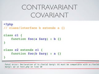 CONTRAVARIANT
COVARIANT
<?php   
// class/interface b extends a {}
class c1 {  
    function foo(a $arg) : b {}  
}  
class c2 extends c1 {  
    function foo(b $arg) : a {}  
} 
Fatal error: Declaration of b::foo(a2 $arg): b1 must be compatible with a::foo(b1
$arg): a2 in test.php on line 10
 
