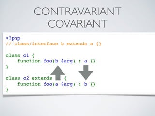<?php 
// class/interface b extends a {}
class c1 {
    function foo(b $arg) : a {}
}
class c2 extends c1 {
    function foo(a $arg) : b {}
}
CONTRAVARIANT
COVARIANT
 
