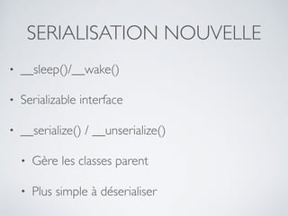 SERIALISATION NOUVELLE
• __sleep()/__wake()
• Serializable interface
• __serialize() / __unserialize()
• Gère les classes parent
• Plus simple à déserialiser
 