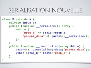 SERIALISATION NOUVELLE
class B extends A {
    private $prop_b;
    public function __serialize(): array {
        return [
            "prop_b" => $this->prop_b,
            "parent_data" => parent::__serialize(),
        ];
    }
    public function __unserialize(array $data) {
        parent::__unserialize($data["parent_data"]);
        $this->prop_b = $data["prop_b"];
    }
}
 