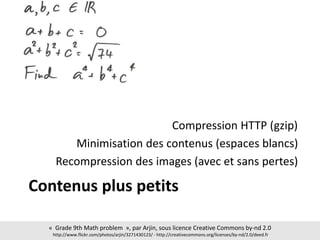 Contenus plus petits
Compression HTTP (gzip)
Minimisation des contenus (espaces blancs)
Recompression des images (avec et sans pertes)
« Grade 9th Math problem », par Arjin, sous licence Creative Commons by-nd 2.0
http://www.flickr.com/photos/arjin/3271430123/ - http://creativecommons.org/licenses/by-nd/2.0/deed.fr
 