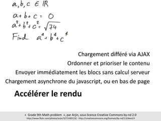 Accélérer le rendu
Chargement différé via AJAX
Ordonner et prioriser le contenu
Envoyer immédiatement les blocs sans calcul serveur
Chargement asynchrone du javascript, ou en bas de page
« Grade 9th Math problem », par Arjin, sous licence Creative Commons by-nd 2.0
http://www.flickr.com/photos/arjin/3271430123/ - http://creativecommons.org/licenses/by-nd/2.0/deed.fr
 