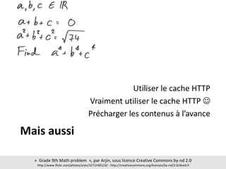 Mais aussi
Utiliser le cache HTTP
Vraiment utiliser le cache HTTP 
Précharger les contenus à l’avance
« Grade 9th Math problem », par Arjin, sous licence Creative Commons by-nd 2.0
http://www.flickr.com/photos/arjin/3271430123/ - http://creativecommons.org/licenses/by-nd/2.0/deed.fr
 