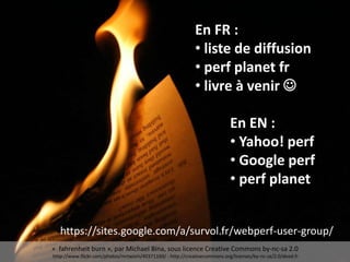 En FR :
• liste de diffusion
• perf planet fr
• livre à venir 
En EN :
• Yahoo! perf
• Google perf
• perf planet
« fahrenheit burn », par Michael Bina, sous licence Creative Commons by-nc-sa 2.0
http://www.flickr.com/photos/mrtwism/40371169/ - http://creativecommons.org/licenses/by-nc-sa/2.0/deed.fr
https://sites.google.com/a/survol.fr/webperf-user-group/
 