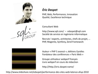 Consultant Web
http://www.sqli.com/ – edaspet@sqli.com
Société de service en ingénierie informatique
Recrute ! experts, architectes, chefs de projet, …
PHP, Magento, Symfony, Zend Framework
Auteur « PHP 5 avancé », éditions Eyrolles
Fondateur des conférences « Paris Web »
Groupe utilisateur webperf français
Livre webperf en cours de rédaction
http://http://eric.daspet.name/
PHP, Web, Performance, Innovation
Qualité, Excellence technique
Éric Daspet
http://www.slideshare.net/edaspet/performance-des-sites-web-latence-afup-2010
 