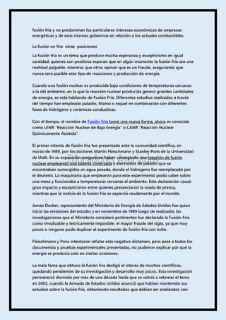 fusión fría y no predominan los particulares intereses económicos de empresas
energéticas y de esos mismos gobiernos en relación a los actuales combustibles.
La fusión en frio otras posiciones
La fusión fría es un tema que produce mucha esperanza y escepticismo en igual
cantidad; quienes son positivos esperan que en algún momento la fusión fría sea una
realidad palpable, mientras que otros opinan que es un fraude, asegurando que
nunca será posible este tipo de reacciones y producción de energía.
Cuando una fusión nuclear es producida bajo condiciones de temperaturas cercanas
a la del ambiente, en la que la reacción nuclear producida genera grandes cantidades
de energía, se está hablando de Fusión Fría. Diferentes estudios realizados a través
del tiempo han empleado paladio, titanio o níquel en combinación con diferentes
fases de hidrógeno y cerámicas conductivas.
Con el tiempo, el nombre de Fusión Fría tomó una nueva forma, ahora es conocida
como LENR “Reacción Nuclear de Baja Energía” o CANR “Reacción Nuclear
Químicamente Asistida”.
El primer intento de fusión fría fue presentado ante la comunidad científica, en
marzo de 1989, por los doctores Martin Fleischmann y Stanley Pons de la Universidad
de Utah. En su exposición aseguraron haber conseguido una reacción de fusión
nuclear empleando una batería conectada a electrodos de paladio que se
encontraban sumergidos en agua pesada, donde el hidrogeno fue reemplazado por
el deuterio. La maquinaria que emplearon para este experimento podía caber sobre
una mesa y funcionaba a temperaturas cercanas al ambiente. Esta declaración causó
gran impacto y escepticismo entre quienes presenciaron la rueda de prensa,
mientras que la noticia de la fusión fría se esparció raudamente por el mundo.
James Decker, representante del Ministerio de Energía de Estados Unidos fue quien
inició las revisiones del estudio y en noviembre de 1989 luego de realizadas las
investigaciones que el Ministerio consideró pertinentes fue declarada la Fusión Fría
como irrealizable y teóricamente imposible, el mayor fraude del siglo, ya que muy
pocos o ninguno pudo duplicar el experimento de fusión fría con éxito.
Fleischmann y Pons intentaron refutar este negativo dictamen, pero pese a todos los
documentos y pruebas experimentales presentadas, no pudieron explicar por qué la
energía se producía solo en ciertas ocasiones.
La mala fama que obtuvo la fusión fría desligó el interés de muchos científicos,
quedando pendientes de su investigación y desarrollo muy pocos. Esta investigación
permaneció dormida por más de una década hasta que se volvió a retomar el tema
en 2002, cuando la Armada de Estados Unidos anunció que habían mantenido sus
estudios sobre la fusión fría, obteniendo resultados que debían ser analizados con
 