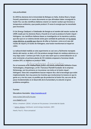 más profundidad.
En 2010 los doctores de la Universidad de Bologna en Italia, Andrea Rossi y Sergio
Focardi, presentaron un nuevo documento en que afirmaban haber conseguido la
fusión fría. Los dos científicos italianos crearon un reactor nuclear que funciona a
temperatura ambiente y que puede producir 31 veces la energía que ha necesitado
para funcionar.
E-Cat (Energy Catalyzer) o Catalizador de Energía es el nombre del reactor nuclear de
LENR creado por los doctores Rossi y Focardi en el cual se produce la fusión níquel –
hidrógeno. Los científicos italianos basan su investigación en la mecánica cuántica,
que dice que en un sistema donde existe gran cantidad de partículas con la misma
carga eléctrica, es posible que algunas de ellas se fusionen, como es el caso del
núcleo de níquel y el núcleo de hidrógeno, esta fusión transformará al níquel en
cobre.
La radioactividad medida en este experimento es casi cero y fácilmente manejada
dentro del reactor, es decir, el E-Cat produce energía limpia sin residuos atómicos y a
muy bajo costo: 1 centavo por Kwh, es por esta razón que su comercialización es un
acto inminente y la primera planta de 125 módulos empezará a funcionar desde
octubre 2011, su objetivo es producir 1MW.
Por el momento el Dr. Andrea Rossi, junto a sus socios comerciales Defkalion Green
Technologies y Ampenergo; y el Dr. Francesco Piantelli fundador de la empresa
Nichenergy, son los primeros en incursionar con éxito en la fusión níquel -
hidrógeno. Estos dos competidores buscan mejorar día a día la tecnología que están
implementando. Son muy pocos los inventos que revolucionan la manera en que la
gente ve y vive las cosas, es posible que de producirse la fusión fría, sea uno de los
pasos fundamentales en el desarrollo de la humanidad y la solución al grave
problema energético.
Fuentes:
Educadores Asociados http://ramiolra.es.tl/
www.nuclear.5dim.es/fu-fria.php
www.fusionfria.net/
Wilcox shresherin (2014) la fusion en frio procesos Universidad de Upsala
 Sutton, Antony: Cold fusion: secret energy revolution, 1997.
Hewitt, Paul G.: Física conceptual.
 