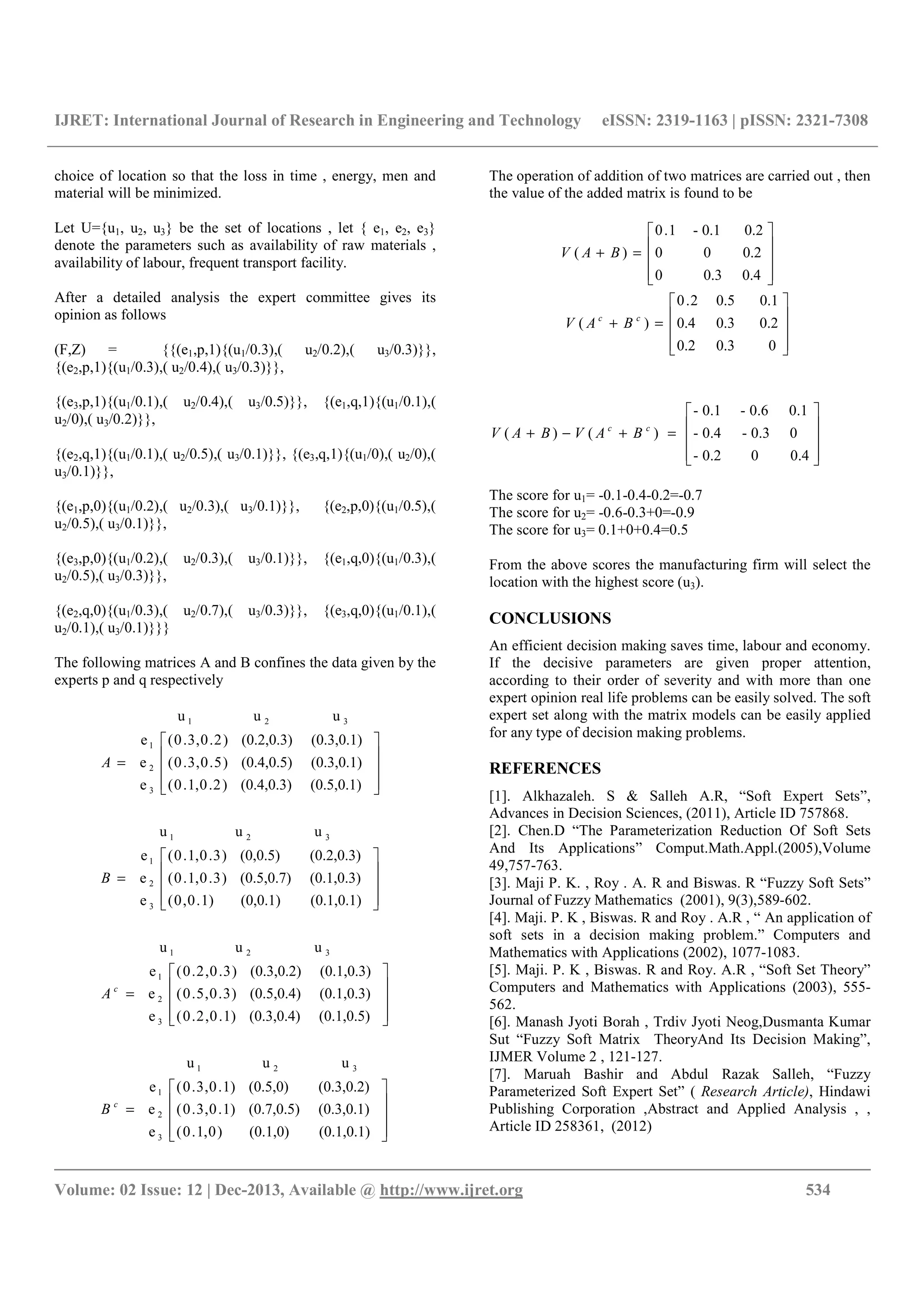 IJRET: International Journal of Research in Engineering and Technology eISSN: 2319-1163 | pISSN: 2321-7308
__________________________________________________________________________________________
Volume: 02 Issue: 12 | Dec-2013, Available @ http://www.ijret.org 534
choice of location so that the loss in time , energy, men and
material will be minimized.
Let U={u1, u2, u3} be the set of locations , let { e1, e2, e3}
denote the parameters such as availability of raw materials ,
availability of labour, frequent transport facility.
After a detailed analysis the expert committee gives its
opinion as follows
(F,Z) = {{(e1,p,1){(u1/0.3),( u2/0.2),( u3/0.3)}},
{(e2,p,1){(u1/0.3),( u2/0.4),( u3/0.3)}},
{(e3,p,1){(u1/0.1),( u2/0.4),( u3/0.5)}}, {(e1,q,1){(u1/0.1),(
u2/0),( u3/0.2)}},
{(e2,q,1){(u1/0.1),( u2/0.5),( u3/0.1)}}, {(e3,q,1){(u1/0),( u2/0),(
u3/0.1)}},
{(e1,p,0){(u1/0.2),( u2/0.3),( u3/0.1)}}, {(e2,p,0){(u1/0.5),(
u2/0.5),( u3/0.1)}},
{(e3,p,0){(u1/0.2),( u2/0.3),( u3/0.1)}}, {(e1,q,0){(u1/0.3),(
u2/0.5),( u3/0.3)}},
{(e2,q,0){(u1/0.3),( u2/0.7),( u3/0.3)}}, {(e3,q,0){(u1/0.1),(
u2/0.1),( u3/0.1)}}}
The following matrices A and B confines the data given by the
experts p and q respectively










=










=










=










=
(0.1,0.1)(0.1,0))0,1.0(
(0.3,0.1)(0.7,0.5))1.0,3.0(
(0.3,0.2)(0.5,0))1.0,3.0(
e
e
e
uuu
(0.1,0.5)(0.3,0.4))1.0,2.0(
(0.1,0.3)(0.5,0.4))3.0,5.0(
(0.1,0.3)(0.3,0.2))3.0,2.0(
e
e
e
uuu
(0.1,0.1)(0,0.1))1.0,0(
(0.1,0.3)(0.5,0.7))3.0,1.0(
(0.2,0.3)(0,0.5))3.0,1.0(
e
e
e
uuu
(0.5,0.1)(0.4,0.3))2.0,1.0(
(0.3,0.1)(0.4,0.5))5.0,3.0(
(0.3,0.1)(0.2,0.3))2.0,3.0(
e
e
e
uuu
3
2
1
321
3
2
1
321
3
2
1
321
3
2
1
321
c
c
B
A
B
A
The operation of addition of two matrices are carried out , then
the value of the added matrix is found to be










=+










=+
00.30.2
0.20.30.4
0.10.52.0
)(
0.40.30
0.200
0.20.1-1.0
)(
cc
BAV
BAV










=+−+
0.400.2-
00.3-0.4-
0.10.6-0.1-
)()( cc
BAVBAV
The score for u1= -0.1-0.4-0.2=-0.7
The score for u2= -0.6-0.3+0=-0.9
The score for u3= 0.1+0+0.4=0.5
From the above scores the manufacturing firm will select the
location with the highest score (u3).
CONCLUSIONS
An efficient decision making saves time, labour and economy.
If the decisive parameters are given proper attention,
according to their order of severity and with more than one
expert opinion real life problems can be easily solved. The soft
expert set along with the matrix models can be easily applied
for any type of decision making problems.
REFERENCES
[1]. Alkhazaleh. S & Salleh A.R, “Soft Expert Sets”,
Advances in Decision Sciences, (2011), Article ID 757868.
[2]. Chen.D “The Parameterization Reduction Of Soft Sets
And Its Applications” Comput.Math.Appl.(2005),Volume
49,757-763.
[3]. Maji P. K. , Roy . A. R and Biswas. R “Fuzzy Soft Sets”
Journal of Fuzzy Mathematics (2001), 9(3),589-602.
[4]. Maji. P. K , Biswas. R and Roy . A.R , “ An application of
soft sets in a decision making problem.” Computers and
Mathematics with Applications (2002), 1077-1083.
[5]. Maji. P. K , Biswas. R and Roy. A.R , “Soft Set Theory”
Computers and Mathematics with Applications (2003), 555-
562.
[6]. Manash Jyoti Borah , Trdiv Jyoti Neog,Dusmanta Kumar
Sut “Fuzzy Soft Matrix TheoryAnd Its Decision Making”,
IJMER Volume 2 , 121-127.
[7]. Maruah Bashir and Abdul Razak Salleh, “Fuzzy
Parameterized Soft Expert Set” ( Research Article), Hindawi
Publishing Corporation ,Abstract and Applied Analysis , ,
Article ID 258361, (2012)
 