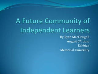 A Future Community of Independent Learners By Ryan MacDougall August 6th, 2010 Ed 6620 Memorial University 
