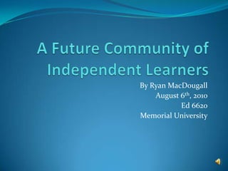 A Future Community of Independent Learners By Ryan MacDougall August 6th, 2010 Ed 6620 Memorial University 