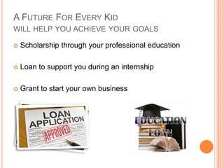 A FUTURE FOR EVERY KID
WILL HELP YOU ACHIEVE YOUR GOALS

   Scholarship through your professional education

   Loan to support you during an internship

   Grant to start your own business
 