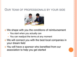 OUR TEAM OF PROFESSIONALS BY YOUR SIDE




   We shape with you the conditions of reimbursement
       You start when you actually can
       You can readjust the terms at any moment
 We will connect you with the best local companies in
  your dream field
 You will have a sponsor who benefited from our
  association to help you get started
 
