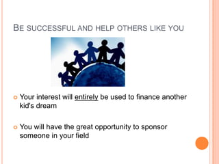 BE SUCCESSFUL AND HELP OTHERS LIKE YOU




   Your interest will entirely be used to finance another
    kid's dream

   You will have the great opportunity to sponsor
    someone in your field
 