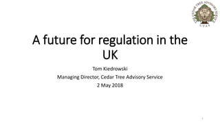A future for regulation in the
UK
Tom Kiedrowski
Managing Director, Cedar Tree Advisory Service
2 May 2018
1
 