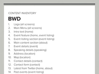 CONTENT INVENTORY

BWD
1.    Logo (all screens)
2.    Main Menu (all screens)
3.    Intro text (home)
4.    Event feature (home, event listing)
5.    Event lisiting section (event listing)
6.    Main content section (about)
7.    Event details (event)
8.    Speaking details (speaking)
9.    Address (location)
10.   Map (location)
11.   Contact details (contact)
12.   Contact form (contact)
13.   Latest from Twitter (home, about)
14.   Past events (event listing)
 