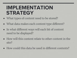 IMPLEMENTATION
    STRATEGY
•   What types of content need to be stored?
•   What data makes each content type diﬀerent?
•   In what diﬀerent ways will each bit of content
    need to be displayed?
•   How will this content relate to other content in the
    site?
•   How could this data be used in diﬀerent contexts?
 